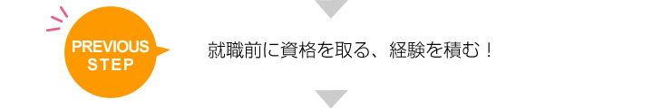 PREVIOUS STEP 就職前に資格を取る、経験を積む！